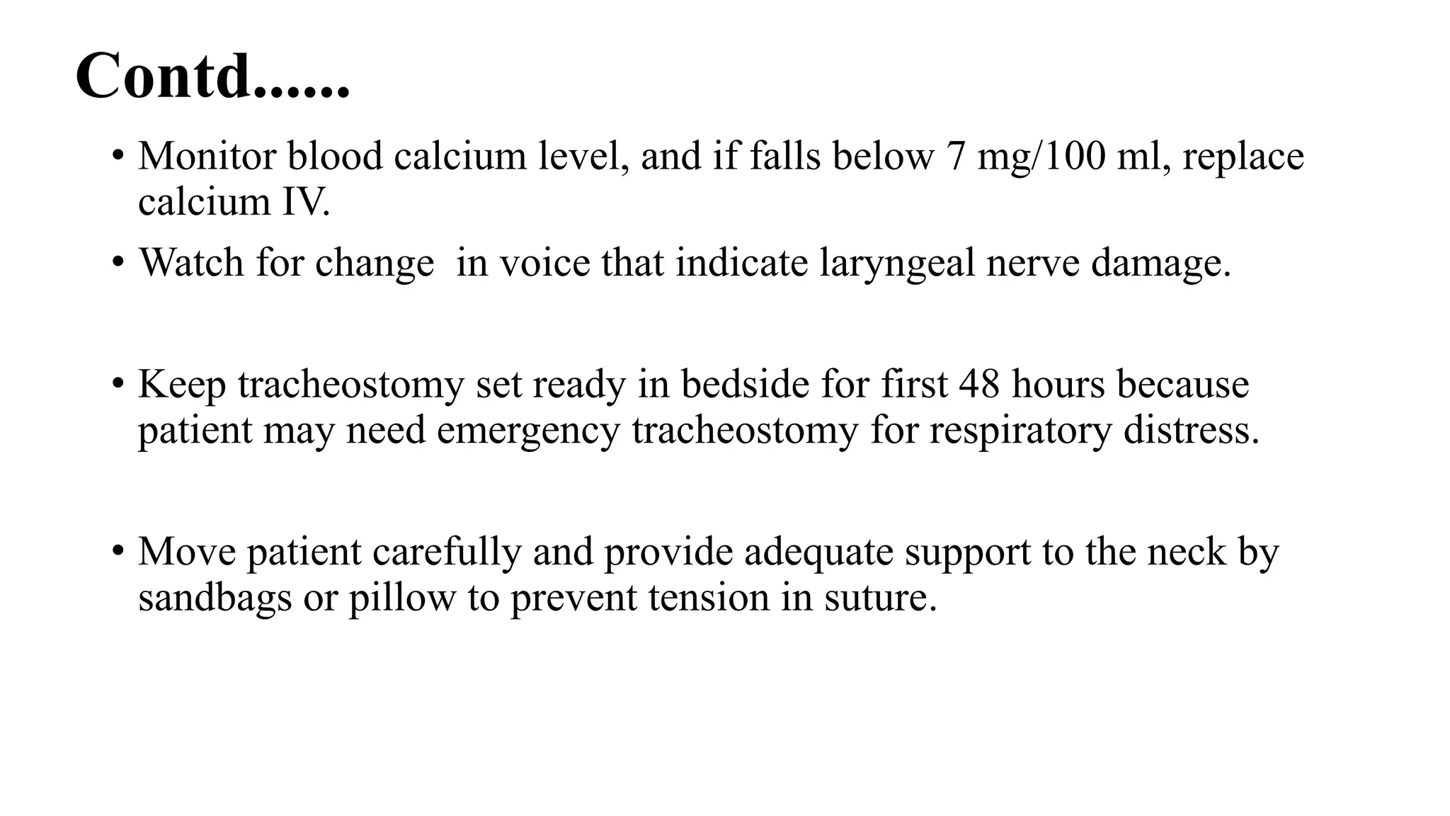 Contd......
• Monitor blood calcium level, and if falls below 7 mg/100 ml, replace
calcium IV.
• Watch for change in voice that indicate laryngeal nerve damage.
• Keep tracheostomy set ready in bedside for first 48 hours because
patient may need emergency tracheostomy for respiratory distress.
• Move patient carefully and provide adequate support to the neck by
sandbags or pillow to prevent tension in suture.
 