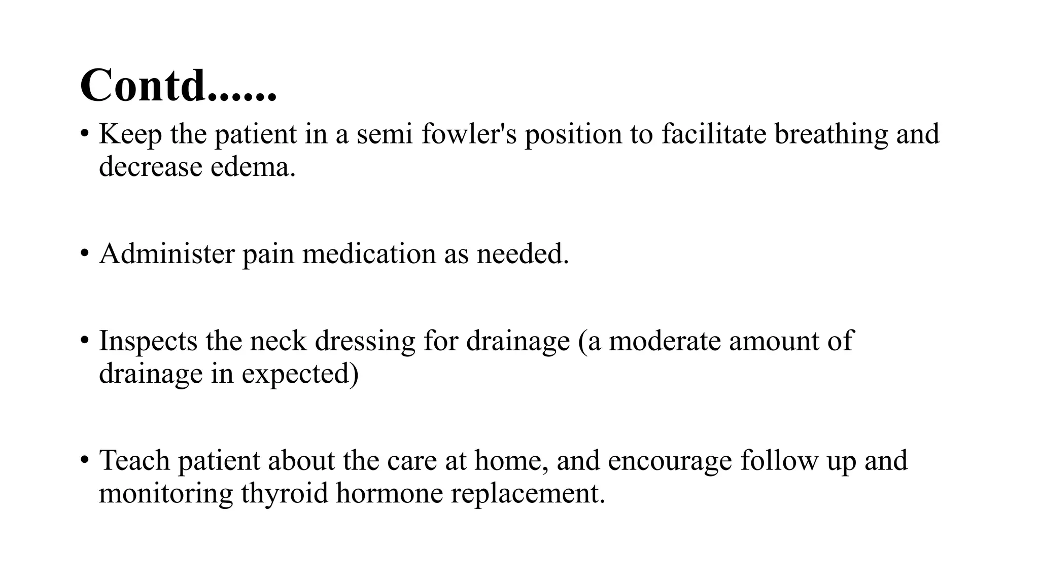 Contd......
• Keep the patient in a semi fowler's position to facilitate breathing and
decrease edema.
• Administer pain medication as needed.
• Inspects the neck dressing for drainage (a moderate amount of
drainage in expected)
• Teach patient about the care at home, and encourage follow up and
monitoring thyroid hormone replacement.
 