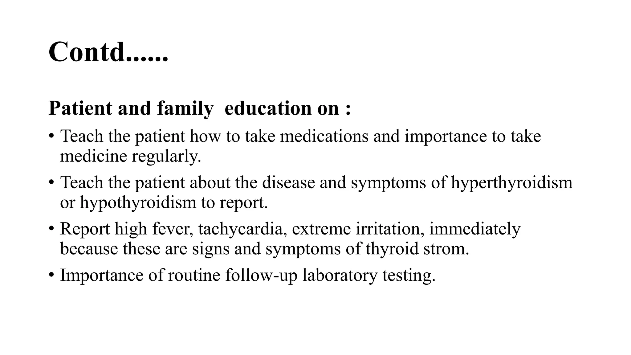 Contd......
Patient and family education on :
• Teach the patient how to take medications and importance to take
medicine regularly.
• Teach the patient about the disease and symptoms of hyperthyroidism
or hypothyroidism to report.
• Report high fever, tachycardia, extreme irritation, immediately
because these are signs and symptoms of thyroid strom.
• Importance of routine follow-up laboratory testing.
 