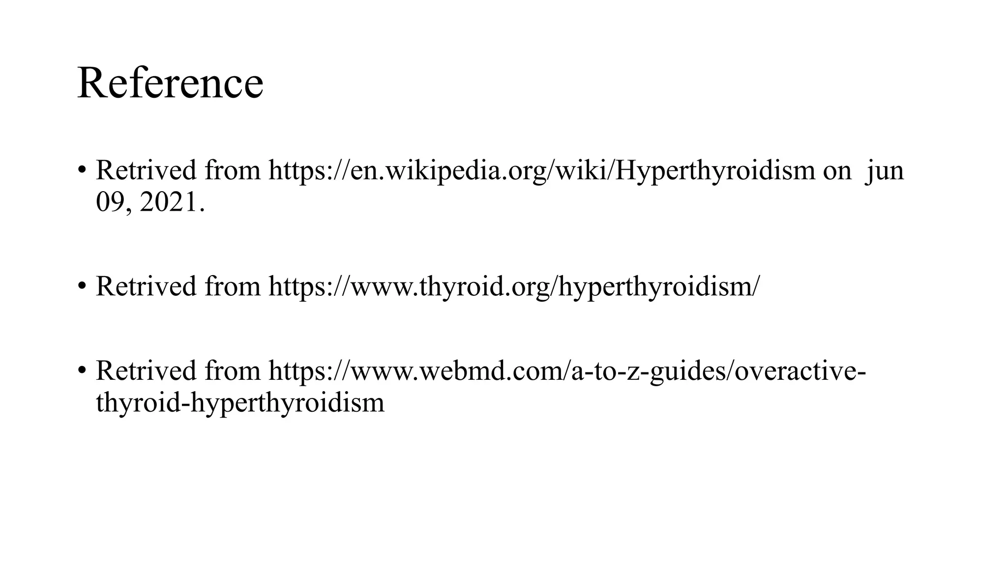 Reference
• Retrived from https://en.wikipedia.org/wiki/Hyperthyroidism on jun
09, 2021.
• Retrived from https://www.thyroid.org/hyperthyroidism/
• Retrived from https://www.webmd.com/a-to-z-guides/overactive-
thyroid-hyperthyroidism
 