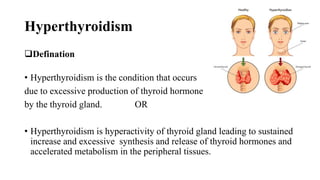 Hyperthyroidism
Defination
• Hyperthyroidism is the condition that occurs
due to excessive production of thyroid hormone
by the thyroid gland. OR
• Hyperthyroidism is hyperactivity of thyroid gland leading to sustained
increase and excessive synthesis and release of thyroid hormones and
accelerated metabolism in the peripheral tissues.
 
