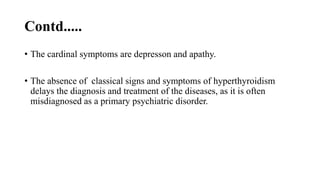 Contd.....
• The cardinal symptoms are depresson and apathy.
• The absence of classical signs and symptoms of hyperthyroidism
delays the diagnosis and treatment of the diseases, as it is often
misdiagnosed as a primary psychiatric disorder.
 