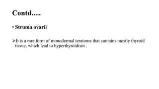 Contd.....
• Struma ovarii
It is a rare form of monodermal teratoma that contains mostly thyroid
tissue, which lead to hyperthyroidism .
 