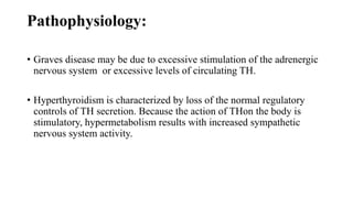 Pathophysiology:
• Graves disease may be due to excessive stimulation of the adrenergic
nervous system or excessive levels of circulating TH.
• Hyperthyroidism is characterized by loss of the normal regulatory
controls of TH secretion. Because the action of THon the body is
stimulatory, hypermetabolism results with increased sympathetic
nervous system activity.
 