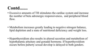 Contd.......
• Excessive amounts of TH stimulates the cardiac system and increase
the number of beta adrenergic responsiveness, and peripheral blood
flow.
• Metabolism increases greatly leading to negetive nitrogen balance,
lipid depletion and a state of nutritional deficiency and weight loss.
• Hyperthyroidism also results in altered secretion and metabolism of
hypothalamic pituitary and gonadal hormone. If hyperthyroidism
occurs before puberty sexual develop is delayed to both genders.
 