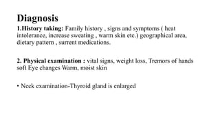 Diagnosis
1.History taking: Family history , signs and symptoms ( heat
intolerance, increase sweating , warm skin etc.) geographical area,
dietary pattern , surrent medications.
2. Physical examination : vital signs, weight loss, Tremors of hands
soft Eye changes Warm, moist skin
• Neck examination-Thyroid gland is enlarged
 
