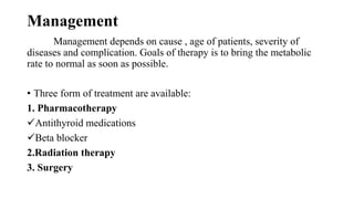 Management
Management depends on cause , age of patients, severity of
diseases and complication. Goals of therapy is to bring the metabolic
rate to normal as soon as possible.
• Three form of treatment are available:
1. Pharmacotherapy
Antithyroid medications
Beta blocker
2.Radiation therapy
3. Surgery
 