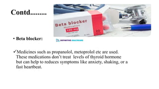 Contd.........
• Beta blocker:
Medicines such as propanolol, metoprolol etc are used.
These medications don’t treat levels of thyroid hormone
but can help to reduces symptoms like anxiety, shaking, or a
fast heartbeat.
 