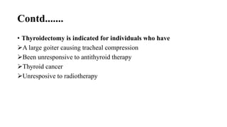 Contd.......
• Thyroidectomy is indicated for individuals who have
A large goiter causing tracheal compression
Been unresponsive to antithyroid therapy
Thyroid cancer
Unresposive to radiotherapy
 