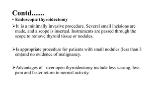 Contd.......
• Endoscopic thyroidectomy
It is a minimally invasive procedure. Several small incisions are
made, and a scope is inserted. Instruments are passed through the
scope to remove thyroid tissue or nodules.
Is appropriate procedure for patients with small nodules (less than 3
cm)and no evidence of malignancy.
Advantages of over open thyroidectomy include less scaring, less
pain and faster return to normal activity.
 