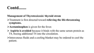 Contd.......
Management of Thyrotoxicosis/ thyroid strom
Treatment is first directed toward relieving the life-threatening
symptoms.
Acetaminophen is given for the fever.
 Aspirin is avoided because it binds with the same serum protein as
T4, freeing additional T4 into the circulation.
Intravenous fluids and a cooling blanket may be ordered to cool the
patient.
 