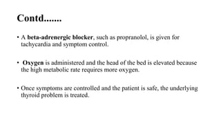 Contd.......
• A beta-adrenergic blocker, such as propranolol, is given for
tachycardia and symptom control.
• Oxygen is administered and the head of the bed is elevated because
the high metabolic rate requires more oxygen.
• Once symptoms are controlled and the patient is safe, the underlying
thyroid problem is treated.
 
