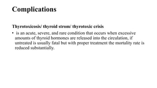 Complications
Thyrotoxicosis/ thyroid strom/ thyrotoxic crisis
• is an acute, severe, and rare condition that occurs when excessive
amounts of thyroid hormones are released into the circulation, if
untreated is usually fatal but with proper treatment the mortality rate is
reduced substantially.
 