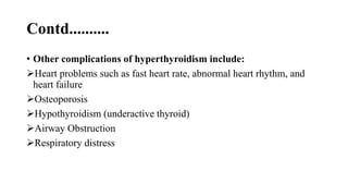 Contd..........
• Other complications of hyperthyroidism include:
Heart problems such as fast heart rate, abnormal heart rhythm, and
heart failure
Osteoporosis
Hypothyroidism (underactive thyroid)
Airway Obstruction
Respiratory distress
 
