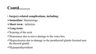 Contd..........
• Surgery-related complications, including:
Immediate: Haemorrage
Short term : infection
Long term:
Scarring of the neck
Hoarseness due to nerve damage to the voice box
Hypocalcemia due to damage to the parathyroid glands (located near
the thyroid gland)
Hypoparathyroidism
 