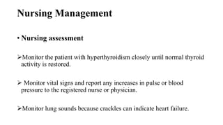 Nursing Management
• Nursing assessment
Monitor the patient with hyperthyroidism closely until normal thyroid
activity is restored.
 Monitor vital signs and report any increases in pulse or blood
pressure to the registered nurse or physician.
Monitor lung sounds because crackles can indicate heart failure.
 
