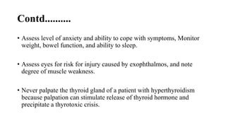 Contd..........
• Assess level of anxiety and ability to cope with symptoms, Monitor
weight, bowel function, and ability to sleep.
• Assess eyes for risk for injury caused by exophthalmos, and note
degree of muscle weakness.
• Never palpate the thyroid gland of a patient with hyperthyroidism
because palpation can stimulate release of thyroid hormone and
precipitate a thyrotoxic crisis.
 