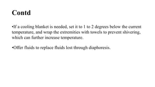 Contd
•If a cooling blanket is needed, set it to 1 to 2 degrees below the current
temperature, and wrap the extremities with towels to prevent shivering,
which can further increase temperature.
•Offer fluids to replace fluids lost through diaphoresis.
 