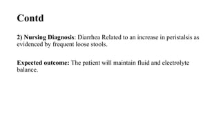 Contd
2) Nursing Diagnosis: Diarrhea Related to an increase in peristalsis as
evidenced by frequent loose stools.
Expected outcome: The patient will maintain fluid and electrolyte
balance.
 