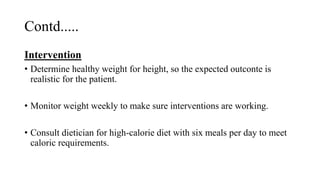 Contd.....
Intervention
• Determine healthy weight for height, so the expected outconte is
realistic for the patient.
• Monitor weight weekly to make sure interventions are working.
• Consult dietician for high-calorie diet with six meals per day to meet
caloric requirements.
 