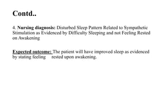 Contd..
4. Nursing diagnosis: Disturbed Sleep Pattern Related to Sympathetic
Stimulation as Evidenced by Difficulty Sleeping and not Feeling Rested
on Awakening
Expected outcome: The patient will have improved sleep as evidenced
by stating feeling rested upon awakening.
 
