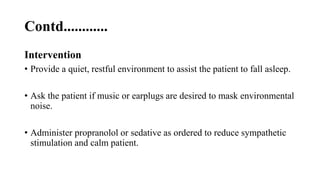 Contd............
Intervention
• Provide a quiet, restful environment to assist the patient to fall asleep.
• Ask the patient if music or earplugs are desired to mask environmental
noise.
• Administer propranolol or sedative as ordered to reduce sympathetic
stimulation and calm patient.
 