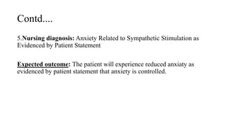 Contd....
5.Nursing diagnosis: Anxiety Related to Sympathetic Stimulation as
Evidenced by Patient Statement
Expected outcome: The patient will experience reduced anxiaty as
evidenced by patient statement that anxiety is controlled.
 