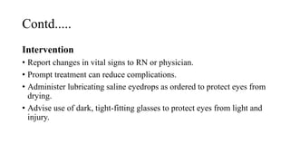 Contd.....
Intervention
• Report changes in vital signs to RN or physician.
• Prompt treatment can reduce complications.
• Administer lubricating saline eyedrops as ordered to protect eyes from
drying.
• Advise use of dark, tight-fitting glasses to protect eyes from light and
injury.
 