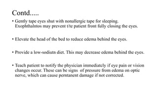 Contd.....
• Gently tape eyes shut with nonallergic tape for sleeping.
Exophthalntos may prevent t/te patient front fully closing the eyes.
• Elevate the head of the bed to reduce edema behind the eyes.
• Provide a low-sodiutn diet. This may decrease edema behind the eyes.
• Teach patient to notify the physician immediatcly if eye pain or vision
changes occur. These can be signs of pressure from edema on optic
nerve, which can cause perntanent damage if not corrected.
 