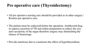 Pre operative care (Thyroidectomy)
• All pre operative nursing care should be provided as in other surgery /
Routine pre operative care.
• The patient must be euthyroid before the operation. Antithyroid drug
to supress secretion of TH and iodine preparation to reduce the size
and vascularity of the organ therefore surgery may diminishing the
chance of hemorrage.
• Provide nutritious diet to counteract the effect of hyperthyroidism.
 