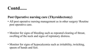 Contd......
Post Operative nursing care (Thyroidectomy)
• All post operative nursing management as in other surgery/ Routine
post operative care.
• Monitor for signs of bleeding such as repeated clearing of throat,
swelling of the neck and signs of repiratory distress.
• Monitor for signs of hypocalcemia such as irritability, twitching,
spasm of hands and feet.
 