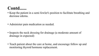 Contd......
• Keep the patient in a semi fowler's position to facilitate breathing and
decrease edema.
• Administer pain medication as needed.
• Inspects the neck dressing for drainage (a moderate amount of
drainage in expected)
• Teach patient about the care at home, and encourage follow up and
monitoring thyroid hormone replacement.
 
