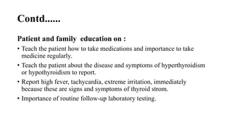 Contd......
Patient and family education on :
• Teach the patient how to take medications and importance to take
medicine regularly.
• Teach the patient about the disease and symptoms of hyperthyroidism
or hypothyroidism to report.
• Report high fever, tachycardia, extreme irritation, immediately
because these are signs and symptoms of thyroid strom.
• Importance of routine follow-up laboratory testing.
 