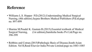 Reference
• Williams L.S. Hopper P.D.(2012).Understanding Medical Surgical
Nursing, (4th edition).Jaypee Brothers Medical Publishers (P)Ltd.page
no. 897-899
• Sharma M.Poudel K. Gautam R.(2015).Essential textbook of Medical
Surgical Nursing, (1st edition),Samiksha books Pvt Ltd.Page no.
396-399
• Robbins and Cotran.(2015)Pathologic Basis of Disease,South Asian
Edition. Vol II,Reed Elsevier India Private Limited.page no.1083-1085
 