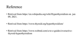 Reference
• Retrived from https://en.wikipedia.org/wiki/Hyperthyroidism on jun
09, 2021.
• Retrived from https://www.thyroid.org/hyperthyroidism/
• Retrived from https://www.webmd.com/a-to-z-guides/overactive-
thyroid-hyperthyroidism
 