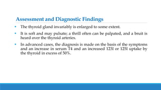 Assessment and Diagnostic Findings
 The thyroid gland invariably is enlarged to some extent.
 It is soft and may pulsate; a thrill often can be palpated, and a bruit is
heard over the thyroid arteries.
 In advanced cases, the diagnosis is made on the basis of the symptoms
and an increase in serum T4 and an increased 123I or 125I uptake by
the thyroid in excess of 50%.
 