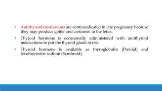  Antithyroid medications are contraindicated in late pregnancy because
they may produce goiter and cretinism in the fetus.
 Thyroid hormone is occasionally administered with antithyroid
medications to put the thyroid gland at rest.
 Thyroid hormone is available as thyroglobulin (Proloid) and
levothyroxine sodium (Synthroid).
 