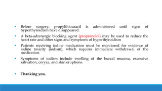  Before surgery, propylthiouracil is administered until signs of
hyperthyroidism have disappeared.
 A beta-adrenergic blocking agent (propranolol) may be used to reduce the
heart rate and other signs and symptoms of hyperthyroidism
 Patients receiving iodine medication must be monitored for evidence of
iodine toxicity (iodism), which requires immediate withdrawal of the
medication.
 Symptoms of iodism include swelling of the buccal mucosa, excessive
salivation, coryza, and skin eruptions.
 Thanking you.
 