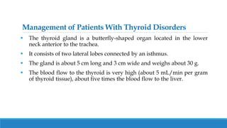 Management of Patients With Thyroid Disorders
 The thyroid gland is a butterfly-shaped organ located in the lower
neck anterior to the trachea.
 It consists of two lateral lobes connected by an isthmus.
 The gland is about 5 cm long and 3 cm wide and weighs about 30 g.
 The blood flow to the thyroid is very high (about 5 mL/min per gram
of thyroid tissue), about five times the blood flow to the liver.
 