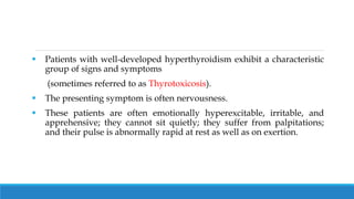  Patients with well-developed hyperthyroidism exhibit a characteristic
group of signs and symptoms
(sometimes referred to as Thyrotoxicosis).
 The presenting symptom is often nervousness.
 These patients are often emotionally hyperexcitable, irritable, and
apprehensive; they cannot sit quietly; they suffer from palpitations;
and their pulse is abnormally rapid at rest as well as on exertion.
 