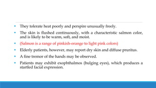  They tolerate heat poorly and perspire unusually freely.
 The skin is flushed continuously, with a characteristic salmon color,
and is likely to be warm, soft, and moist.
 (Salmon is a range of pinkish-orange to light pink colors)
 Elderly patients, however, may report dry skin and diffuse pruritus.
 A fine tremor of the hands may be observed.
 Patients may exhibit exophthalmos (bulging eyes), which produces a
startled facial expression.
 