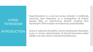 HYPER
THYROIDSM
INTRODUCTION
 Hyperthyroidism is a rare but serious disorder in childhood,
occurring most frequently as a consequence of Graves’
disease (GD), an autoimmune disorder resulting from
thyrotropin (TSH) receptor stimulation by autoantibodies
 Acute or subacute thyroiditis, chronic lymphocytic thyroiditis,
acute or chronic administration of thyroid hormones and/or
iodides may also result in transient thyrotoxicosis
 