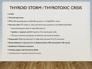 THYROID STORM / THYROTOXIC CRISIS
In ICU
Treat the ppt cause
PTU : 600 mg loading dose and 200-300 mg every 6 h. Orally/RT/Per rectum
One hour after PTU :Iodine to block thyroid hormone synthesis via the Wolff-Chaikoff effect .
Saturated Potassium Iodine :5 drops SSKI every 6 h
Ipodate or iopanoic acid (0.5 mg every 12 h), may be given orally.
PTU pre-tr prevents incorporation of iodine for new hormone synthesis
Propranolol :40-60 mg orally every 4 h (High doses decrease T4 to T3 conversion)
Dexamethasone, 2 mg every 6 h or Hydrocortisone 300 mg stat,then 100 mg tds
Antibiotics if infection is present,
Cooling, oxygen, and intravenous fluids.
Cholestyramine to sequester thyroid hormones
 