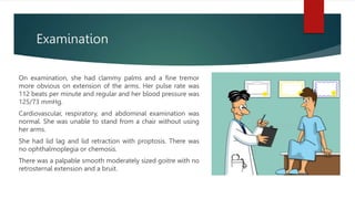 Examination
On examination, she had clammy palms and a fine tremor
more obvious on extension of the arms. Her pulse rate was
112 beats per minute and regular and her blood pressure was
125/73 mmHg.
Cardiovascular, respiratory, and abdominal examination was
normal. She was unable to stand from a chair without using
her arms.
She had lid lag and lid retraction with proptosis. There was
no ophthalmoplegia or chemosis.
There was a palpable smooth moderately sized goitre with no
retrosternal extension and a bruit.
 