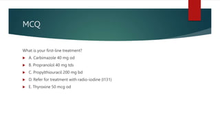 MCQ
What is your first-line treatment?
 A. Carbimazole 40 mg od
 B. Propranolol 40 mg tds
 C. Propylthiouracil 200 mg bd
 D. Refer for treatment with radio-iodine (I131)
 E. Thyroxine 50 mcg od
 