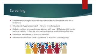 Screening
 Screen the following for abnormalities in thyroid function Patients with atrial
fibrillation.
 Patients with hyperlipidaemia (4-14% have hypothyroidism).
 Diabetes mellitus-on annual review. Women with type 1 DM during lst trimester
and post delivery (3-fold rise ir incidence of postpartum thyroid dysfunction).
 Patients on amiodarone or lithium (6 monthly).
 Patients with Down's or Turner's syndrome, or Addison's disease (yearly).
 