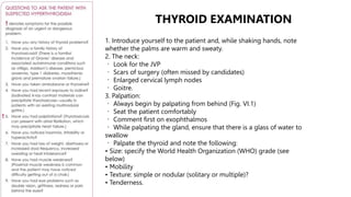 1. Introduce yourself to the patient and, while shaking hands, note
whether the palms are warm and sweaty.
2. The neck:
Look for the JVP
Scars of surgery (often missed by candidates)
Enlarged cervical lymph nodes
Goitre.
3. Palpation:
Always begin by palpating from behind (Fig. VI.1)
Seat the patient comfortably
Comment first on exophthalmos
While palpating the gland, ensure that there is a glass of water to
swallow
Palpate the thyroid and note the following:
• Size: specify the World Health Organization (WHO) grade (see
below)
• Mobility
• Texture: simple or nodular (solitary or multiple)?
• Tenderness.
THYROID EXAMINATION
 