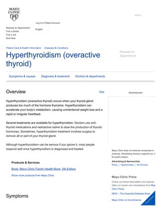 Hyperthyroidism (overactive
thyroid)
Request an
Appointment
Patient Care & Health Information Diseases & Conditions
Overview
Overview
Hyperthyroidism (overactive thyroid) occurs when your thyroid gland
Hyperthyroidism (overactive thyroid) occurs when your thyroid gland
produces too much of the hormone thyroxine. Hyperthyroidism can
produces too much of the hormone thyroxine. Hyperthyroidism can
accelerate your body's metabolism, causing unintentional weight loss and a
accelerate your body's metabolism, causing unintentional weight loss and a
rapid or irregular heartbeat.
rapid or irregular heartbeat.
Several treatments are available for hyperthyroidism. Doctors use anti-
Several treatments are available for hyperthyroidism.
thyroid medications and radioactive iodine to slow the production of thyroid
hormones. Sometimes, hyperthyroidism treatment involves surgery to
remove all or part of your thyroid gland.
Although hyperthyroidism can be serious if you ignore it, most people
respond well once hyperthyroidism is diagnosed and treated.
Symptoms
Products & Services
Book: Mayo Clinic Family Health Book, 5th Edition
Show more products from Mayo Clinic
Advertisement
Policy Opportunities
Mayo Clinic does not endorse companies or
products. Advertising revenue supports our no
for-profit mission.
Advertising & Sponsorship
Ad Choices
Mayo Clinic Press
Check out these best-sellers and special
offers on books and newsletters from May
Clinic Press.
NEW – The Essential Diabetes Book
Mayo Clinic on Incontinence
Print
Symptoms & causes Diagnosis & treatment Doctors & departments


Request an Appointment
Find a Doctor
Find a Job
Give Now
Log in to Patient Account
English
T Y
MENU
F
e
e
d
b
a
c
k
 
