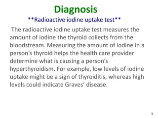 9
Diagnosis
**Radioactive iodine uptake test**
The radioactive iodine uptake test measures the
amount of iodine the thyroid collects from the
bloodstream. Measuring the amount of iodine in a
person’s thyroid helps the health care provider
determine what is causing a person’s
hyperthyroidism. For example, low levels of iodine
uptake might be a sign of thyroiditis, whereas high
levels could indicate Graves’ disease.
 