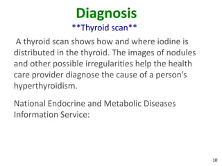 10
Diagnosis
**Thyroid scan**
A thyroid scan shows how and where iodine is
distributed in the thyroid. The images of nodules
and other possible irregularities help the health
care provider diagnose the cause of a person’s
hyperthyroidism.
National Endocrine and Metabolic Diseases
Information Service:
 